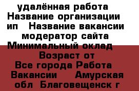 удалённая работа › Название организации ­ ип › Название вакансии ­ модератор сайта › Минимальный оклад ­ 39 500 › Возраст от ­ 18 - Все города Работа » Вакансии   . Амурская обл.,Благовещенск г.